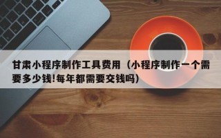 唐山甘肃小程序制作工具费用（小程序制作一个需要多少钱!每年都需要交钱吗）