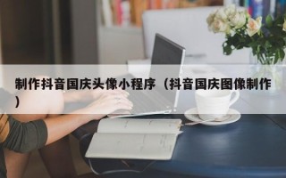 唐山制作抖音国庆头像小程序（抖音国庆图像制作）
