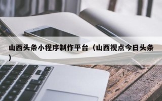 唐山山西头条小程序制作平台（山西视点今日头条）